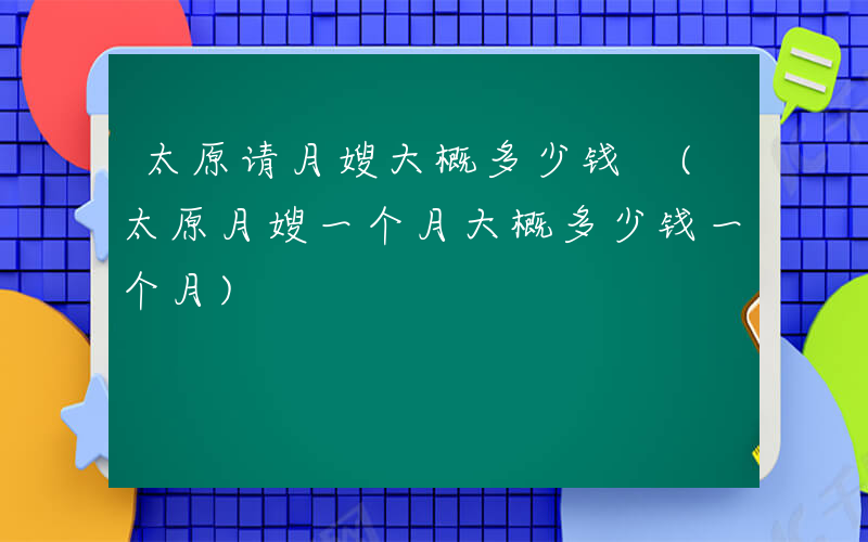 太原请月嫂大概多少钱 (太原月嫂一个月大概多少钱一个月)